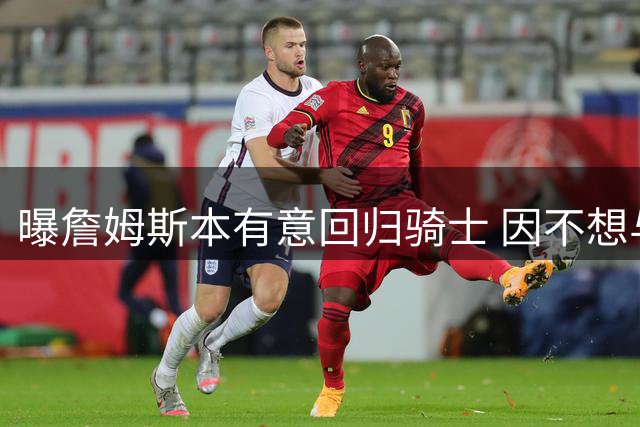曝詹姆斯本有意回归骑士 因不想与哈登搭档而未成行